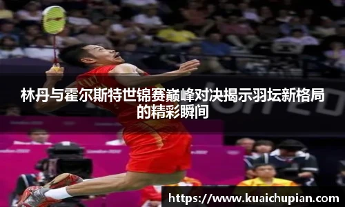 林丹与霍尔斯特世锦赛巅峰对决揭示羽坛新格局的精彩瞬间